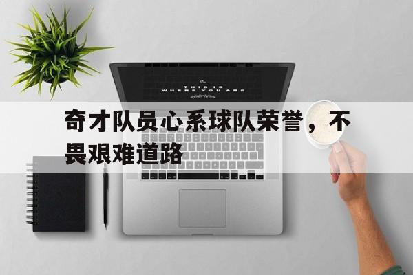 杏彩体育网页版登录入口-奇才队员心系球队荣誉，不畏艰难道路的简单介绍